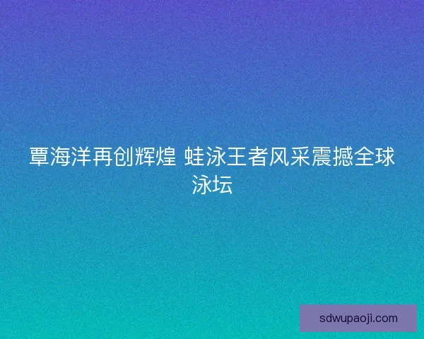 覃海洋再创辉煌 蛙泳王者风采震撼全球泳坛