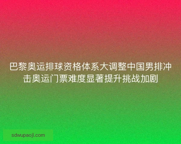 巴黎奥运排球资格体系大调整中国男排冲击奥运门票难度显著提升挑战加剧