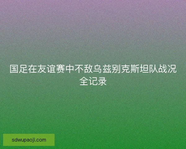 国足在友谊赛中不敌乌兹别克斯坦队战况全记录