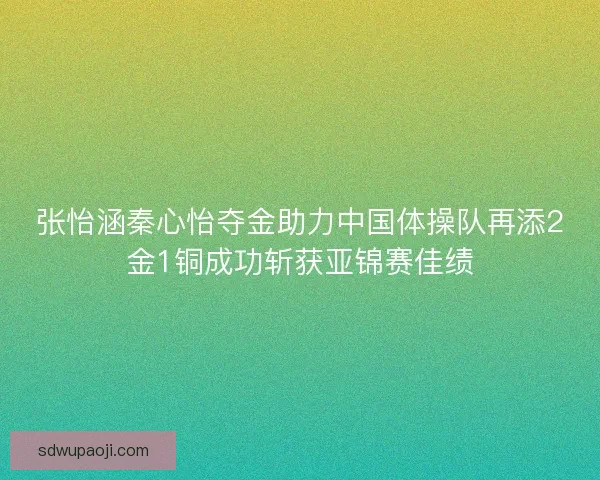 张怡涵秦心怡夺金助力中国体操队再添2金1铜成功斩获亚锦赛佳绩