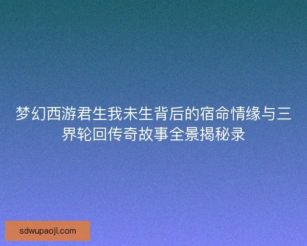 梦幻西游君生我未生背后的宿命情缘与三界轮回传奇故事全景揭秘录