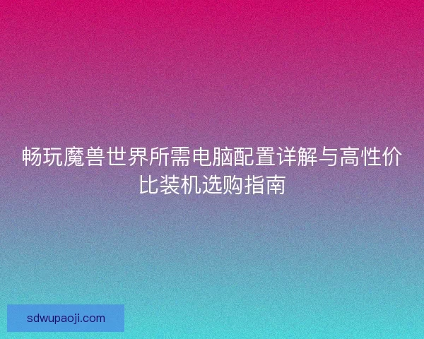畅玩魔兽世界所需电脑配置详解与高性价比装机选购指南